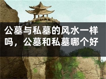 公墓与私墓的风水一样吗,公墓和私墓哪个好
