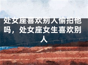 处女座喜欢别人偷拍他吗,处女座女生喜欢别人