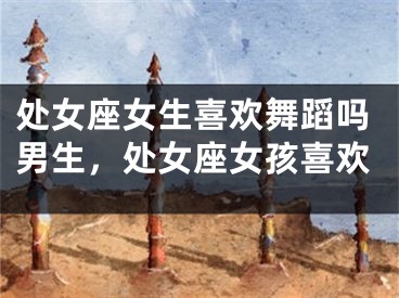处女座女生喜欢舞蹈吗男生，处女座女孩喜欢