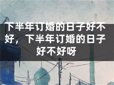 下半年订婚的日子好不好,下半年订婚的日子好不好呀