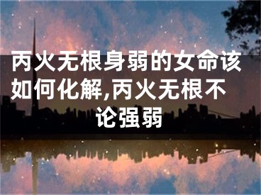 丙火无根身弱的女命该如何化解,丙火无根不论强弱
