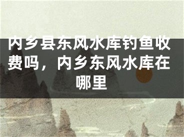 内乡县东风水库钓鱼收费吗，内乡东风水库在哪里