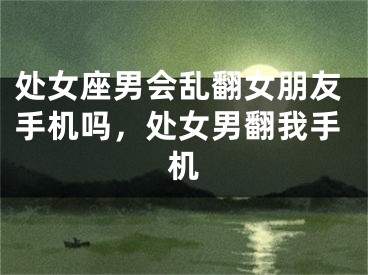 处女座男会乱翻女朋友手机吗,处女男翻我手机