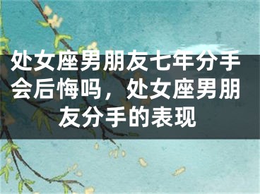 处女座男朋友七年分手会后悔吗，处女座男朋友分手的表现