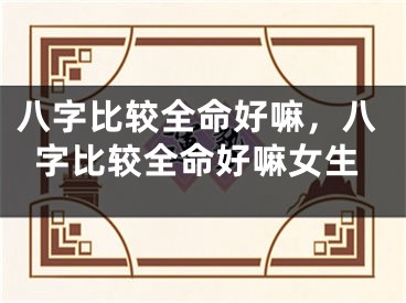 八字比较全命好嘛，八字比较全命好嘛女生