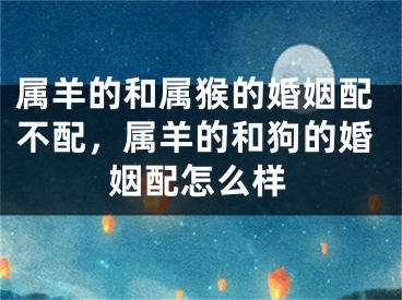 属羊的和属猴的婚姻配不配，属羊的和狗的婚姻配怎么样