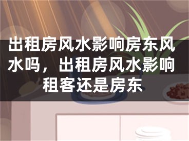出租房风水影响房东风水吗，出租房风水影响租客还是房东