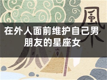 在外人面前维护自己男朋友的星座女