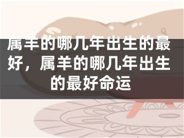 属羊的哪几年出生的最好,属羊的哪几年出生的最好命运