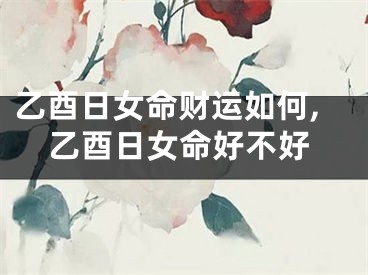 乙酉日女命财运如何,乙酉日女命好不好
