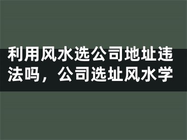 利用风水选公司地址违法吗，公司选址风水学