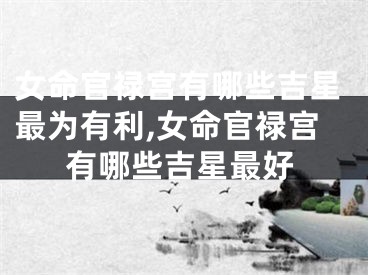 女命官禄宫有哪些吉星最为有利,女命官禄宫有哪些吉星最好