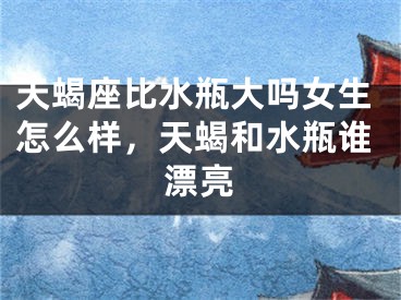 天蝎座比水瓶大吗女生怎么样,天蝎和水瓶谁漂亮