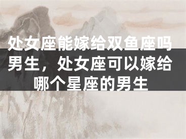 处女座能嫁给双鱼座吗男生，处女座可以嫁给哪个星座的男生