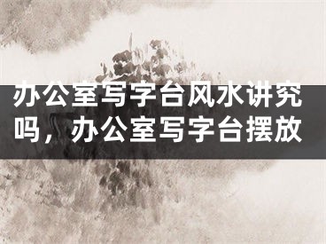 办公室写字台风水讲究吗，办公室写字台摆放