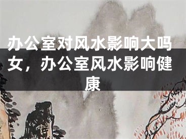 办公室对风水影响大吗女，办公室风水影响健康