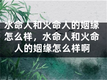 水命人和火命人的姻缘怎么样，水命人和火命人的姻缘怎么样啊
