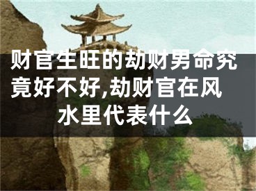 财官生旺的劫财男命究竟好不好,劫财官在风水里代表什么