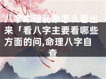 八字命理乱象怎么看出来「看八字主要看哪些方面的问,命理八字自查