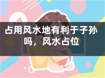 占用风水地有利于子孙吗，风水占位