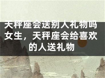 天秤座会送别人礼物吗女生，天秤座会给喜欢的人送礼物