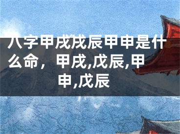 八字甲戌戌辰甲申是什么命，甲戌,戊辰,甲申,戊辰