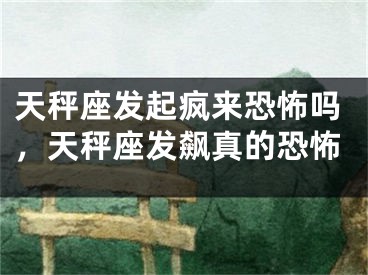天秤座发起疯来恐怖吗，天秤座发飙真的恐怖