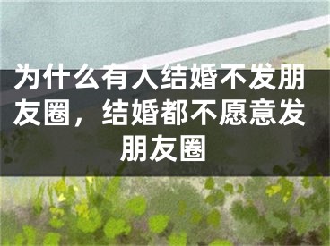 为什么有人结婚不发朋友圈，结婚都不愿意发朋友圈