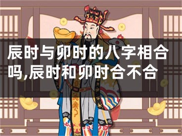 辰时与卯时的八字相合吗,辰时和卯时合不合