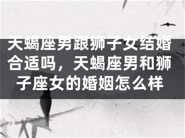 天蝎座男跟狮子女结婚合适吗，天蝎座男和狮子座女的婚姻怎么样