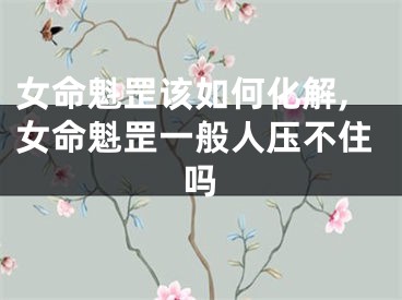 女命魁罡该如何化解,女命魁罡一般人压不住吗