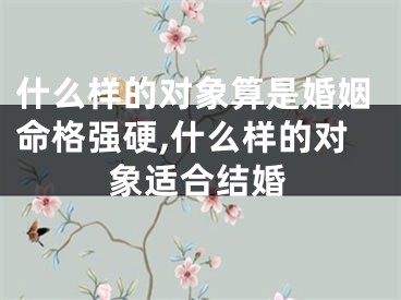 什么样的对象算是婚姻命格强硬,什么样的对象适合结婚