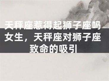 天秤座惹得起狮子座吗女生，天秤座对狮子座致命的吸引