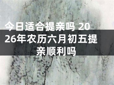 今日适合提亲吗 2026年农历六月初五提亲顺利吗