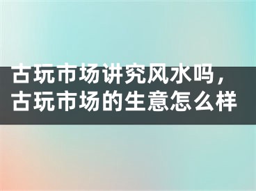 古玩市场讲究风水吗，古玩市场的生意怎么样