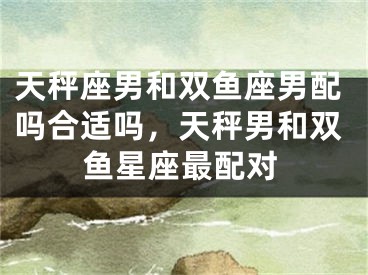 天秤座男和双鱼座男配吗合适吗，天秤男和双鱼星座最配对