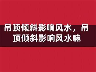 吊顶倾斜影响风水，吊顶倾斜影响风水嘛