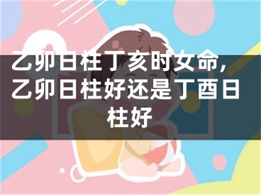 乙卯日柱丁亥时女命,乙卯日柱好还是丁酉日柱好