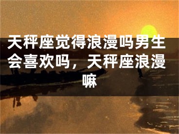 天秤座觉得浪漫吗男生会喜欢吗，天秤座浪漫嘛