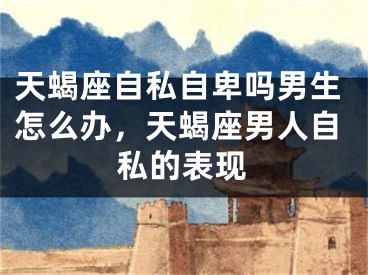 天蝎座自私自卑吗男生怎么办，天蝎座男人自私的表现