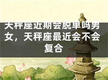 天秤座近期会脱单吗男女，天秤座最近会不会复合