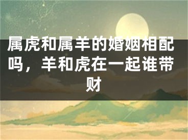 属虎和属羊的婚姻相配吗，羊和虎在一起谁带财