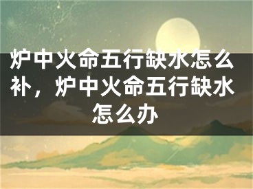 炉中火命五行缺水怎么补，炉中火命五行缺水怎么办