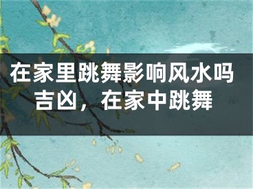 在家里跳舞影响风水吗吉凶，在家中跳舞