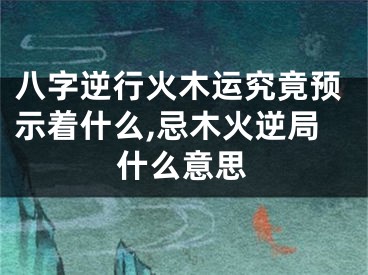 八字逆行火木运究竟预示着什么,忌木火逆局什么意思
