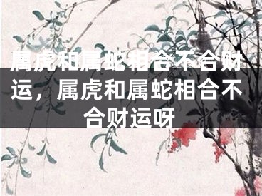 属虎和属蛇相合不合财运,属虎和属蛇相合不合财运呀
