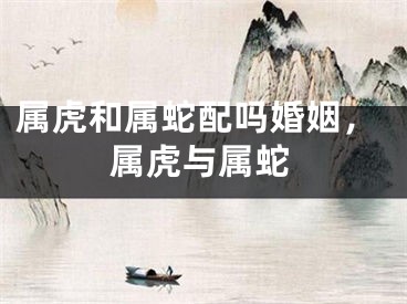 属虎和属蛇配吗婚姻，属虎与属蛇