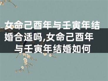 女命己酉年与壬寅年结婚合适吗,女命己酉年与壬寅年结婚如何