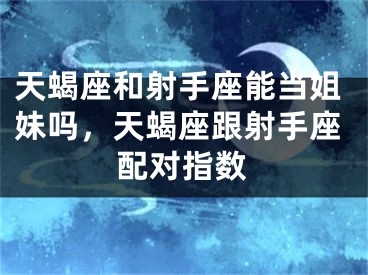 天蝎座和射手座能当姐妹吗，天蝎座跟射手座配对指数