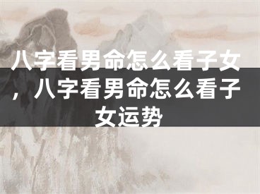 八字看男命怎么看子女，八字看男命怎么看子女运势